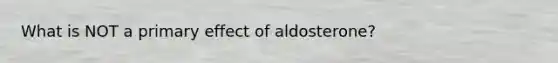 What is NOT a primary effect of aldosterone?