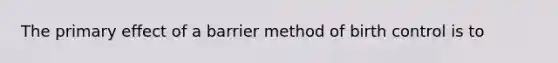 The primary effect of a barrier method of birth control is to