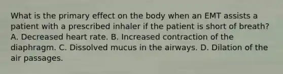 What is the primary effect on the body when an EMT assists a patient with a prescribed inhaler if the patient is short of​ breath? A. Decreased heart rate. B. Increased contraction of the diaphragm. C. Dissolved mucus in the airways. D. Dilation of the air passages.