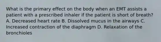 What is the primary effect on the body when an EMT assists a patient with a prescribed inhaler if the patient is short of breath? A. Decreased heart rate B. Dissolved mucus in the airways C. Increased contraction of the diaphragm D. Relaxation of the bronchioles