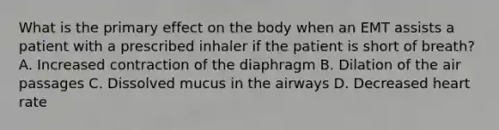 What is the primary effect on the body when an EMT assists a patient with a prescribed inhaler if the patient is short of​ breath? A. Increased contraction of the diaphragm B. Dilation of the air passages C. Dissolved mucus in the airways D. Decreased heart rate