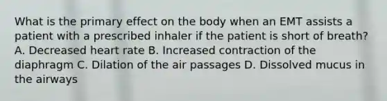 What is the primary effect on the body when an EMT assists a patient with a prescribed inhaler if the patient is short of breath? A. Decreased heart rate B. Increased contraction of the diaphragm C. Dilation of the air passages D. Dissolved mucus in the airways