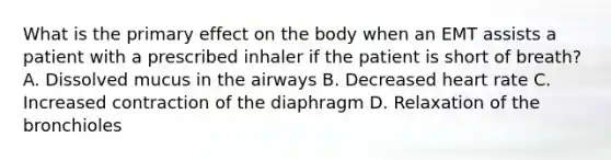 What is the primary effect on the body when an EMT assists a patient with a prescribed inhaler if the patient is short of​ breath? A. Dissolved mucus in the airways B. Decreased heart rate C. Increased contraction of the diaphragm D. Relaxation of the bronchioles