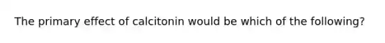 The primary effect of calcitonin would be which of the following?