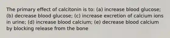 The primary effect of calcitonin is to: (a) increase blood glucose; (b) decrease blood glucose; (c) increase excretion of calcium ions in urine; (d) increase blood calcium; (e) decrease blood calcium by blocking release from the bone