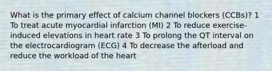 What is the primary effect of calcium channel blockers (CCBs)? 1 To treat acute myocardial infarction (MI) 2 To reduce exercise-induced elevations in heart rate 3 To prolong the QT interval on the electrocardiogram (ECG) 4 To decrease the afterload and reduce the workload of the heart