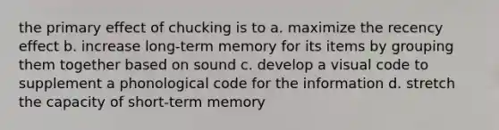 the primary effect of chucking is to a. maximize the recency effect b. increase long-term memory for its items by grouping them together based on sound c. develop a visual code to supplement a phonological code for the information d. stretch the capacity of short-term memory