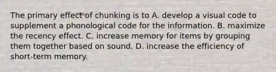 The primary effect of chunking is to A. develop a visual code to supplement a phonological code for the information. B. maximize the recency effect. C. increase memory for items by grouping them together based on sound. D. increase the efficiency of short-term memory.