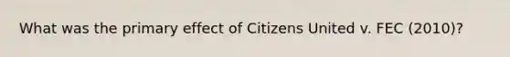 What was the primary effect of Citizens United v. FEC (2010)?