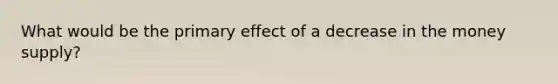 What would be the primary effect of a decrease in the money supply?