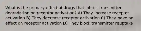 What is the primary effect of drugs that inhibit transmitter degradation on receptor activation? A) They increase receptor activation B) They decrease receptor activation C) They have no effect on receptor activation D) They block transmitter reuptake