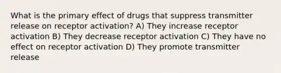 What is the primary effect of drugs that suppress transmitter release on receptor activation? A) They increase receptor activation B) They decrease receptor activation C) They have no effect on receptor activation D) They promote transmitter release