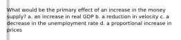 What would be the primary effect of an increase in the money supply? a. an increase in real GDP b. a reduction in velocity c. a decrease in the unemployment rate d. a proportional increase in prices