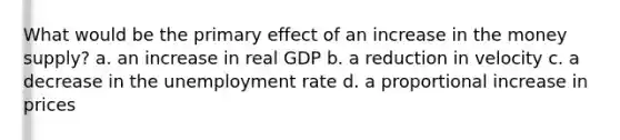 What would be the primary effect of an increase in the money supply? a. an increase in real GDP b. a reduction in velocity c. a decrease in the unemployment rate d. a proportional increase in prices