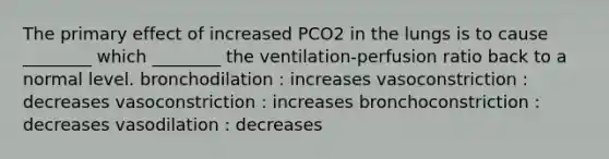 The primary effect of increased PCO2 in the lungs is to cause ________ which ________ the ventilation-perfusion ratio back to a normal level. bronchodilation : increases vasoconstriction : decreases vasoconstriction : increases bronchoconstriction : decreases vasodilation : decreases