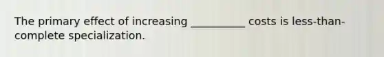 The primary effect of increasing __________ costs is less-than-complete specialization.
