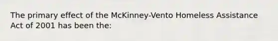 The primary effect of the McKinney-Vento Homeless Assistance Act of 2001 has been the: