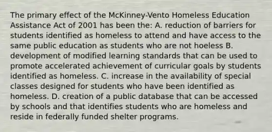 The primary effect of the McKinney-Vento Homeless Education Assistance Act of 2001 has been the: A. reduction of barriers for students identified as homeless to attend and have access to the same public education as students who are not hoeless B. development of modified learning standards that can be used to promote accelerated achievement of curricular goals by students identified as homeless. C. increase in the availability of special classes designed for students who have been identified as homeless. D. creation of a public database that can be accessed by schools and that identifies students who are homeless and reside in federally funded shelter programs.