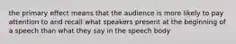 the primary effect means that the audience is more likely to pay attention to and recall what speakers present at the beginning of a speech than what they say in the speech body