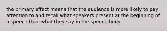 the primary effect means that the audience is more likely to pay attention to and recall what speakers present at the beginning of a speech than what they say in the speech body