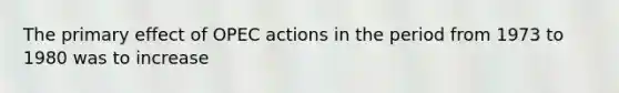 The primary effect of OPEC actions in the period from 1973 to 1980 was to increase