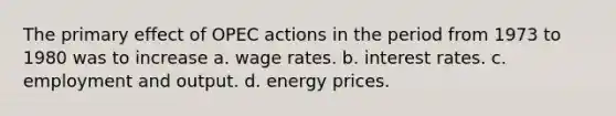 The primary effect of OPEC actions in the period from 1973 to 1980 was to increase a. wage rates. b. interest rates. c. employment and output. d. energy prices.