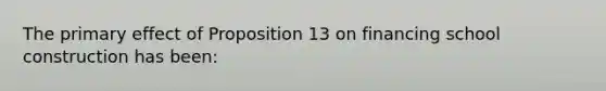 The primary effect of Proposition 13 on financing school construction has been: