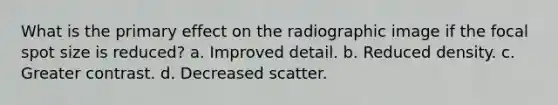 What is the primary effect on the radiographic image if the focal spot size is reduced? a. Improved detail. b. Reduced density. c. Greater contrast. d. Decreased scatter.