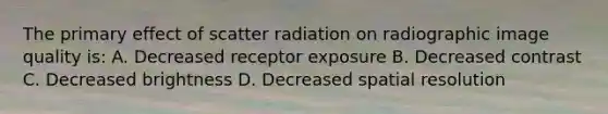 The primary effect of scatter radiation on radiographic image quality is: A. Decreased receptor exposure B. Decreased contrast C. Decreased brightness D. Decreased spatial resolution