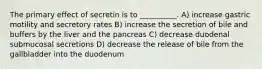 The primary effect of secretin is to __________. A) increase gastric motility and secretory rates B) increase the secretion of bile and buffers by the liver and the pancreas C) decrease duodenal submucosal secretions D) decrease the release of bile from the gallbladder into the duodenum