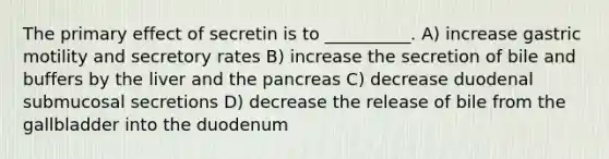 The primary effect of secretin is to __________. A) increase gastric motility and secretory rates B) increase the secretion of bile and buffers by the liver and the pancreas C) decrease duodenal submucosal secretions D) decrease the release of bile from the gallbladder into the duodenum