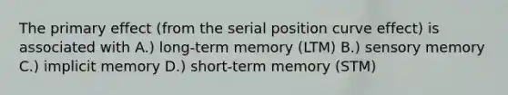 The primary effect (from the serial position curve effect) is associated with A.) long-term memory (LTM) B.) sensory memory C.) implicit memory D.) short-term memory (STM)