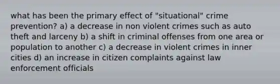 what has been the primary effect of "situational" crime prevention? a) a decrease in non violent crimes such as auto theft and larceny b) a shift in criminal offenses from one area or population to another c) a decrease in violent crimes in inner cities d) an increase in citizen complaints against law enforcement officials