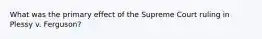 What was the primary effect of the Supreme Court ruling in Plessy v. Ferguson?