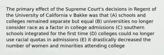 The primary effect of the Supreme Court's decisions in Regent of the University of California v Bakke was that (A) schools and colleges remained separate but equal (B) universities no longer consider race as a factor in college admissions (C) southern schools integrated for the first time (D) colleges could no longer use racial quotas in admissions (E) it drastically decreased the number of women and minorities attending college