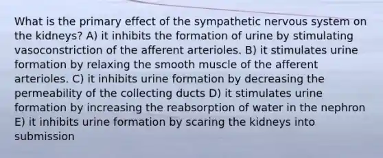 What is the primary effect of the sympathetic nervous system on the kidneys? A) it inhibits the formation of urine by stimulating vasoconstriction of the afferent arterioles. B) it stimulates urine formation by relaxing the smooth muscle of the afferent arterioles. C) it inhibits urine formation by decreasing the permeability of the collecting ducts D) it stimulates urine formation by increasing the reabsorption of water in the nephron E) it inhibits urine formation by scaring the kidneys into submission