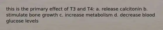 this is the primary effect of T3 and T4: a. release calcitonin b. stimulate bone growth c. increase metabolism d. decrease blood glucose levels