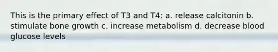 This is the primary effect of T3 and T4: a. release calcitonin b. stimulate bone growth c. increase metabolism d. decrease blood glucose levels