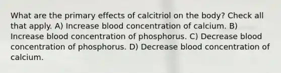 What are the primary effects of calcitriol on the body? Check all that apply. A) Increase blood concentration of calcium. B) Increase blood concentration of phosphorus. C) Decrease blood concentration of phosphorus. D) Decrease blood concentration of calcium.