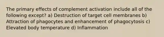 The primary effects of complement activation include all of the following except? a) Destruction of target cell membranes b) Attraction of phagocytes and enhancement of phagocytosis c) Elevated body temperature d) Inflammation