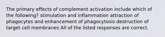 The primary effects of complement activation include which of the following? stimulation and inflammation attraction of phagocytes and enhancement of phagocytosis destruction of target cell membranes All of the listed responses are correct.