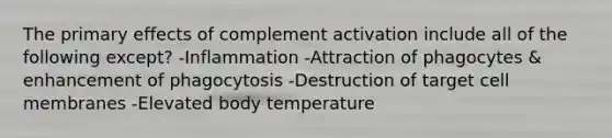 The primary effects of complement activation include all of the following except? -Inflammation -Attraction of phagocytes & enhancement of phagocytosis -Destruction of target cell membranes -Elevated body temperature