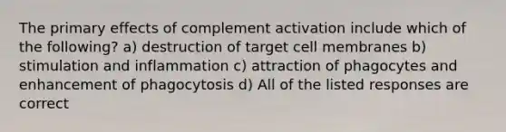 The primary effects of complement activation include which of the following? a) destruction of target cell membranes b) stimulation and inflammation c) attraction of phagocytes and enhancement of phagocytosis d) All of the listed responses are correct