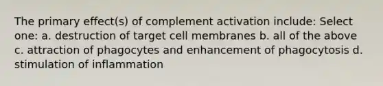 The primary effect(s) of complement activation include: Select one: a. destruction of target cell membranes b. all of the above c. attraction of phagocytes and enhancement of phagocytosis d. stimulation of inflammation