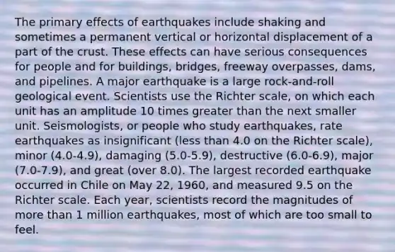 The primary effects of earthquakes include shaking and sometimes a permanent vertical or horizontal displacement of a part of the crust. These effects can have serious consequences for people and for buildings, bridges, freeway overpasses, dams, and pipelines. A major earthquake is a large rock-and-roll geological event. Scientists use the Richter scale, on which each unit has an amplitude 10 times greater than the next smaller unit. Seismologists, or people who study earthquakes, rate earthquakes as insignificant (less than 4.0 on the Richter scale), minor (4.0-4.9), damaging (5.0-5.9), destructive (6.0-6.9), major (7.0-7.9), and great (over 8.0). The largest recorded earthquake occurred in Chile on May 22, 1960, and measured 9.5 on the Richter scale. Each year, scientists record the magnitudes of more than 1 million earthquakes, most of which are too small to feel.