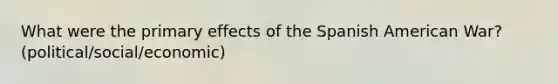 What were the primary effects of the Spanish American War? (political/social/economic)