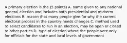 A primary election is the (5 points) A. name given to any national general election and includes both presidential and midterm elections B. reason that many people give for why the current electoral process in the country needs changes C. method used to select candidates to run in an election, may be open or closed to other parties D. type of election where the people vote only for officials for the state and local levels of government