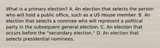 What is a primary election? A. An election that selects the person who will hold a public office, such as a US House member. B. An election that selects a nominee who will represent a political party in the subsequent general election. C. An election that occurs before the "secondary election." D. An election that selects presidential nominees.