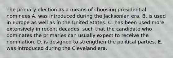 The primary election as a means of choosing presidential nominees A. was introduced during the Jacksonian era. B. is used in Europe as well as in the United States. C. has been used more extensively in recent decades, such that the candidate who dominates the primaries can usually expect to receive the nomination. D. is designed to strengthen the political parties. E. was introduced during the Cleveland era.