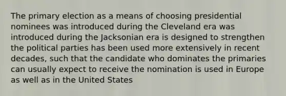 The primary election as a means of choosing presidential nominees was introduced during the Cleveland era was introduced during the Jacksonian era is designed to strengthen the political parties has been used more extensively in recent decades, such that the candidate who dominates the primaries can usually expect to receive the nomination is used in Europe as well as in the United States